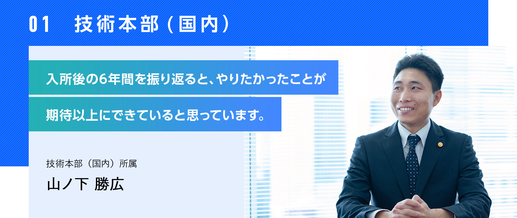 01  技術本部(国内） 入所後の6年間を振り返ると、やりたかったことが期待以上にできていると思っています。 技術本部（国内）所属 山ノ下 勝広