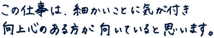 この仕事は、細かいことに気が付き、向上心のある方が向いていると思います。