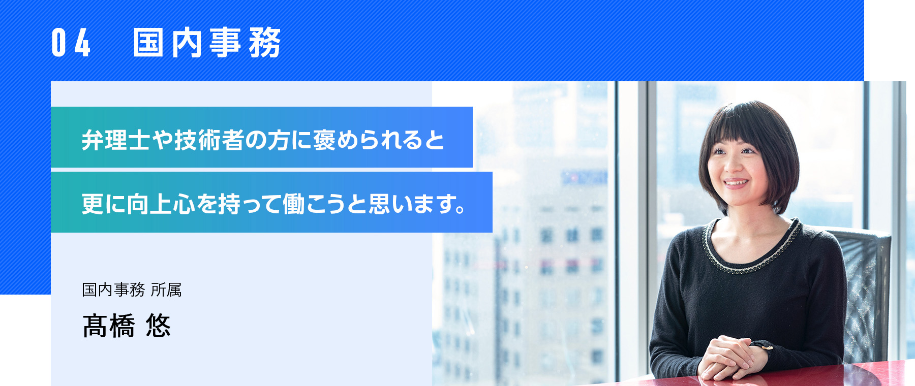 04  国内事務 弁理士や技術者の方に褒められると更に向上心を持って働こうと思います。 国内事務 所属 高橋 悠